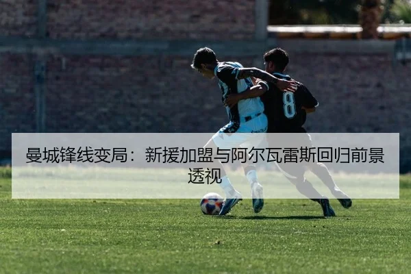 曼城锋线变局：新援加盟与阿尔瓦雷斯回归前景透视